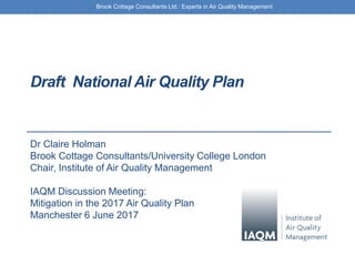 Brook Cottage Consultants Ltd.: Experts in Air Quality Management
Draft National Air Quality Plan
Dr Claire Holman
Brook Cottage Consultants/University College London
Chair, Institute of Air Quality Management
IAQM Discussion Meeting:
Mitigation in the 2017 Air Quality Plan
Manchester 6 June 2017
 