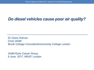 Brook Cottage Consultants Ltd.: Experts in Air Quality Management
Do diesel vehicles cause poor air quality?
Dr Claire Holman
Chair IAQM
Brook Cottage Consultants/University College London
IAQM Early Career Group
8 June 2017, ARUP, London
 