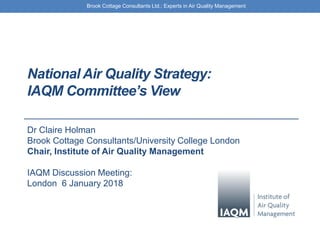 Brook Cottage Consultants Ltd.: Experts in Air Quality Management
National Air Quality Strategy:
IAQM Committee’s View
Dr Claire Holman
Brook Cottage Consultants/University College London
Chair, Institute of Air Quality Management
IAQM Discussion Meeting:
London 6 January 2018
 