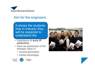 Aim for the engineers
It shows the students
how in Industry they
will be expected to
understand the
• Importance of early IP
protection.
• Have an awareness of the
strategic value in:
• income generation
• market advantage.
 