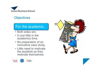 Objectives
For the academic
• Both sides win.
• It cost little in the
academics time.
• No preparation of an
innovative case study.
• Little need to motivate
the students as they
motivate themselves.
 