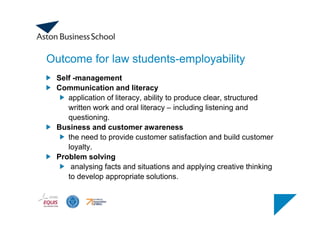 Outcome for law students-employability
Self -management
Communication and literacy
application of literacy, ability to produce clear, structured
written work and oral literacy – including listening and
questioning.
Business and customer awareness
the need to provide customer satisfaction and build customer
loyalty.
Problem solving
analysing facts and situations and applying creative thinking
to develop appropriate solutions.
 