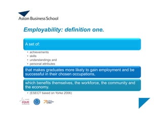 Employability: definition one.
A set of:
• achievements
• skills
• understandings and
• personal attributes
that makes graduates more likely to gain employment and be
successful in their chosen occupations,
which benefits themselves, the workforce, the community and
the economy.
• (ESECT based on Yorke 2006)
 