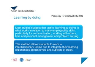 Learning by doing
Most studies suggest that ‘active learning by doing’ is
what works in relation to many employability skills,
particularly for communication, working with others,
time and personal management and problem solving.
This method allows students to work in
interdisciplinary teams and to integrate their learning
experiences across levels and subjects of study.
Pedagogy for employability 2012
 