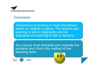Conclusion
Experience of working in multi-disciplinary
teams on realistic projects. The lawyers are
learning to talk to engineers and the
engineers are learning to talk to lawyers.
Any course must stimulate and motivate the
students and I think this method of live
teaching does.
 