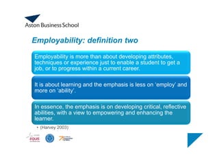 Employability: definition two
Employability is more than about developing attributes,
techniques or experience just to enable a student to get a
job, or to progress within a current career.
It is about learning and the emphasis is less on ‘employ’ and
more on ‘ability’.
In essence, the emphasis is on developing critical, reflective
abilities, with a view to empowering and enhancing the
learner.
• (Harvey 2003)
 
