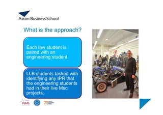 What is the approach?
Each law student is
paired with an
engineering student.
LLB students tasked with
identifying any IPR that
the engineering students
had in their live Msc
projects.
 