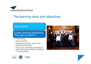 The learning aims and objectives.
Law students
A deep learning experience.
They gain practice in
• Fact finding
• Advice writing
• Interpersonal skills used in the
interview procedure.
• They have complete ownership of
their work and undertake research
in a live context.
 