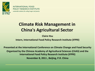 Climate Risk Management in 
              China's Agricultural Sector
                                   Claire Hsu
          Intern, International Food Policy Research Institute (IFPRI)

Presented at the International Conference on Climate Change and Food Security 
  Organized by the Chinese Academy of Agricultural Sciences (CAAS) and the 
              International Food Policy Research Institute (IFPRI) 
                     November 8, 2011 , Beijing, P.R. China
 