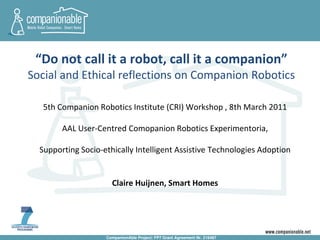 “Do not call it a robot, call it a companion”
Social and Ethical reflections on Companion Robotics

   5th Companion Robotics Institute (CRI) Workshop , 8th March 2011

        AAL User-Centred Comopanion Robotics Experimentoria,

  Supporting Socio-ethically Intelligent Assistive Technologies Adoption


                      Claire Huijnen, Smart Homes




                    CompanionAble Project: FP7 Grant Agreement Nr. 216487
 