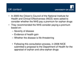 UK context

• In 2005 the Citizen’s Council of the National Institute for
  Health and Clinical Effectiveness (NICE) were asked to
  consider whether the NHS pay a premium for orphan drugs
• They recommended the NHS consider paying a premium
  based on:
   – Severity of disease
   – Evidence of health gain
   – Whether the disease is life threatening

   • Following this consultation process, in 2006 NICE
     submitted a proposal to the Department of Health for the
     appraisal of orphan and ultra-orphan drugs
 
