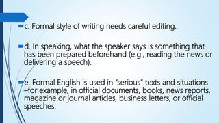 c. Formal style of writing needs careful editing.
d. In speaking, what the speaker says is something that
has been prepared beforehand (e.g., reading the news or
delivering a speech).
e. Formal English is used in “serious” texts and situations
–for example, in official documents, books, news reports,
magazine or journal articles, business letters, or official
speeches.
 
