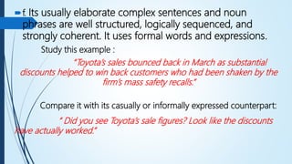 f. Its usually elaborate complex sentences and noun
phrases are well structured, logically sequenced, and
strongly coherent. It uses formal words and expressions.
Study this example :
“Toyota’s sales bounced back in March as substantial
discounts helped to win back customers who had been shaken by the
firm’s mass safety recalls.”
Compare it with its casually or informally expressed counterpart:
“ Did you see Toyota’s sale figures? Look like the discounts
have actually worked.”
 