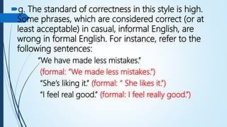 g. The standard of correctness in this style is high.
Some phrases, which are considered correct (or at
least acceptable) in casual, informal English, are
wrong in formal English. For instance, refer to the
following sentences:
“We have made less mistakes.”
(formal: “We made less mistakes.”)
“She’s liking it.” (formal: “ She likes it.”)
“I feel real good.” (formal: I feel really good.”)
 