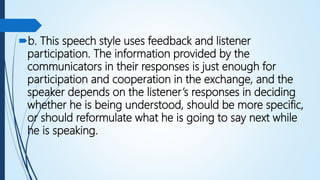 b. This speech style uses feedback and listener
participation. The information provided by the
communicators in their responses is just enough for
participation and cooperation in the exchange, and the
speaker depends on the listener’s responses in deciding
whether he is being understood, should be more specific,
or should reformulate what he is going to say next while
he is speaking.
 