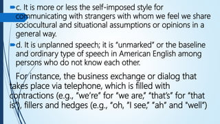 c. It is more or less the self-imposed style for
communicating with strangers with whom we feel we share
sociocultural and situational assumptions or opinions in a
general way.
d. It is unplanned speech; it is “unmarked” or the baseline
and ordinary type of speech in American English among
persons who do not know each other.
For instance, the business exchange or dialog that
takes place via telephone, which is filled with
contractions (e.g., “we’re” for “we are,” “that’s” for “that
is”), fillers and hedges (e.g., “oh, ”I see,” ”ah” and "well”)
 
