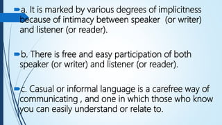 a. It is marked by various degrees of implicitness
because of intimacy between speaker (or writer)
and listener (or reader).
b. There is free and easy participation of both
speaker (or writer) and listener (or reader).
c. Casual or informal language is a carefree way of
communicating , and one in which those who know
you can easily understand or relate to.
 