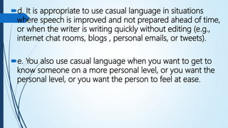 d. It is appropriate to use casual language in situations
where speech is improved and not prepared ahead of time,
or when the writer is writing quickly without editing (e.g.,
internet chat rooms, blogs , personal emails, or tweets).
e. You also use casual language when you want to get to
know someone on a more personal level, or you want the
personal level, or you want the person to feel at ease.
 