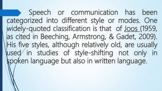 Speech or communication has been
categorized into different style or modes. One
widely-quoted classification is that of Joos (1959,
as cited in Beeching, Armstrong, & Gadet, 2009).
His five styles, although relatively old, are usually
used in studies of style-shifting not only in
spoken language but also in written language.
 