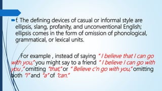 f. The defining devices of casual or informal style are
ellipsis, slang, profanity, and unconventional English;
ellipsis comes in the form of omission of phonological,
grammatical, or lexical units.
For example , instead of saying “ I believe that I can go
with you,” you might say to a friend “ I believe I can go with
you ,” omitting “that,” or “ Believe c’n go with you,” omitting
both “I” and “a” of “can.”
 
