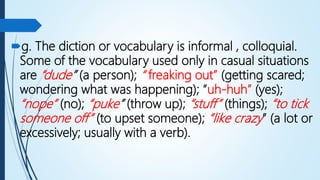 g. The diction or vocabulary is informal , colloquial.
Some of the vocabulary used only in casual situations
are “dude” (a person); “ freaking out” (getting scared;
wondering what was happening); “uh-huh” (yes);
“nope” (no); “puke” (throw up); “stuff” (things); “to tick
someone off” (to upset someone); “like crazy” (a lot or
excessively; usually with a verb).
 