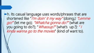 h. Its casual language uses words/phrases that are
shortened like “I’m doin’ it my way” (doing); “Lemme
go!” (let me go); “Whatcha gonna do?” (what are
you going to do?); “Whassup?” (what’s up?); “ I
kinda wanna go to the movies” (kind of want to).
 