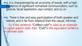 a. it is characterized by an economy of words, with a high
incidence of significant nonverbal communication, such as
gesture, facial expression, eye contact, and so on.
b. There is free and easy participation of both speaker and
listener, and is far from elliptical than the casual, informal.
Ex: If the sentence “Coffee’s cold” is used as an example
in casual speech style, then “Cold” is the equivalent sentence
in intimate style.
 