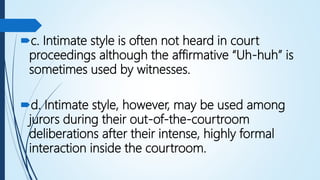 c. Intimate style is often not heard in court
proceedings although the affirmative “Uh-huh” is
sometimes used by witnesses.
d. Intimate style, however, may be used among
jurors during their out-of-the-courtroom
deliberations after their intense, highly formal
interaction inside the courtroom.
 