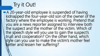 Try it Out!
A 20-year-old employee is suspended of having
kidnapped the four-year-old son of the owner of the
factory where the employee is working. Pretend that
you are a news reporter assigned to interview both
the suspect and the mother of the victim. Which of
the speech style will you use to gain the suspect’s
trust and cooperation? On the other hand, which
style can you use to make the victim’s mother feel
better and lessen her suffering?
 