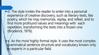 d. The style invites the reader to enter into a personal
experience of creative discovery, such as literary texts, like
poetry, which he may memorize, replay, and refeel, and to
find more profound values and meanings with each
repetition, transforming the texts into a frozen one
(Broderick, 1976).
e. As the most highly formal style. It uses the most complex
grammatical sentence structure and vocabulary known only
to experts in a particular field.
 