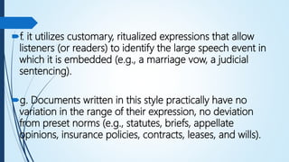 f. it utilizes customary, ritualized expressions that allow
listeners (or readers) to identify the large speech event in
which it is embedded (e.g., a marriage vow, a judicial
sentencing).
g. Documents written in this style practically have no
variation in the range of their expression, no deviation
from preset norms (e.g., statutes, briefs, appellate
opinions, insurance policies, contracts, leases, and wills).
 
