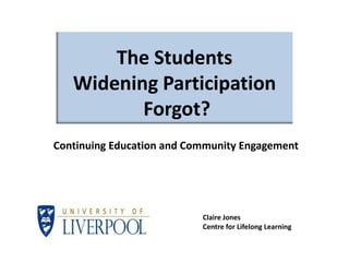 The Students
   Widening Participation
          Forgot?
Continuing Education and Community Engagement




                           Claire Jones
                           Centre for Lifelong Learning
 
