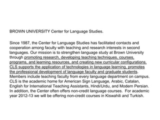 BROWN UNIVERSITY Center for Language Studies.
Since 1987, the Center for Language Studies has facilitated contacts and
cooperation among faculty with teaching and research interests in second
languages. Our mission is to strengthen language study at Brown University
through promoting research, developing teaching techniques, courses,
programs, and learning resources, and creating new curricular configurations.
CLS supports the application of technologies in language learning, promotes
the professional development of language faculty and graduate students.
Members include teaching faculty from every language department on campus.
CLS is the academic home for American Sign Language, Arabic, Catalan,
English for International Teaching Assistants, Hindi/Urdu, and Modern Persian.
In addition, the Center often offers non-credit language courses. For academic
year 2012-13 we will be offering non-credit courses in Kiswahili and Turkish.
 