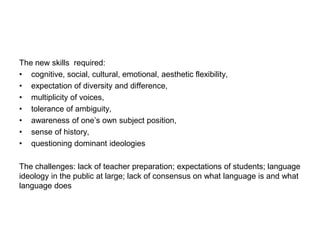 The new skills required:
• cognitive, social, cultural, emotional, aesthetic flexibility,
• expectation of diversity and difference,
• multiplicity of voices,
• tolerance of ambiguity,
• awareness of one’s own subject position,
• sense of history,
• questioning dominant ideologies
The challenges: lack of teacher preparation; expectations of students; language
ideology in the public at large; lack of consensus on what language is and what
language does
 