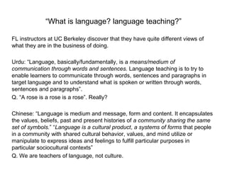 “What is language? language teaching?”
FL instructors at UC Berkeley discover that they have quite different views of
what they are in the business of doing.
Urdu: “Language, basically/fundamentally, is a means/medium of
communication through words and sentences. Language teaching is to try to
enable learners to communicate through words, sentences and paragraphs in
target language and to understand what is spoken or written through words,
sentences and paragraphs”.
Q. “A rose is a rose is a rose”. Really?
Chinese: “Language is medium and message, form and content. It encapsulates
the values, beliefs, past and present histories of a community sharing the same
set of symbols.” “Language is a cultural product, a systems of forms that people
in a community with shared cultural behavior, values, and mind utilize or
manipulate to express ideas and feelings to fulfill particular purposes in
particular sociocultural contexts”
Q. We are teachers of language, not culture.
 