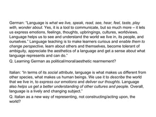 German: “Language is what we live, speak, read, see, hear, feel, taste, play
with, wonder about. Yes, it is a tool to communicate, but so much more – it lets
us express emotions, feelings, thoughts, upbringings, cultures, worldviews.
Language helps us to see and understand the world we live in, its people, and
ourselves.” Language teaching is to make learners curious and enable them to
change perspective, learn about others and themselves, become tolerant of
ambiguity, appreciate the aesthetics of a language and get a sense about what
language represents and can do.”
Q. Learning German as political/moral/aesthetic rearmement?
Italian: “In terms of its social attribute, language is what makes us different from
other species, what makes us human beings. We use it to describe the world
that we live in, to express our emotions and deliver our thoughts. Language
also helps us get a better understanding of other cultures and people. Overall,
language is a lively and changing subject.”
Q. Italian as a new way of representing, not constructing/acting upon, the
world?
 
