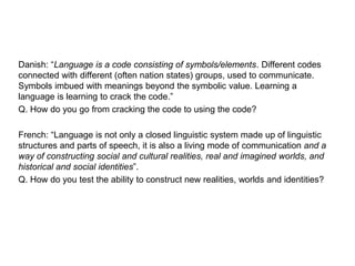 Danish: “Language is a code consisting of symbols/elements. Different codes
connected with different (often nation states) groups, used to communicate.
Symbols imbued with meanings beyond the symbolic value. Learning a
language is learning to crack the code.”
Q. How do you go from cracking the code to using the code?
French: “Language is not only a closed linguistic system made up of linguistic
structures and parts of speech, it is also a living mode of communication and a
way of constructing social and cultural realities, real and imagined worlds, and
historical and social identities”.
Q. How do you test the ability to construct new realities, worlds and identities?
 