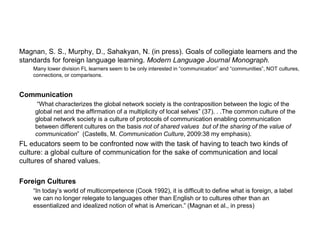 Magnan, S. S., Murphy, D., Sahakyan, N. (in press). Goals of collegiate learners and the
standards for foreign language learning. Modern Language Journal Monograph.
Many lower division FL learners seem to be only interested in “communication” and “communities”, NOT cultures,
connections, or comparisons.
Communication
“What characterizes the global network society is the contraposition between the logic of the
global net and the affirmation of a multiplicity of local selves” (37). . .The common culture of the
global network society is a culture of protocols of communication enabling communication
between different cultures on the basis not of shared values but of the sharing of the value of
communication” (Castells, M. Communication Culture, 2009:38 my emphasis).
FL educators seem to be confronted now with the task of having to teach two kinds of
culture: a global culture of communication for the sake of communication and local
cultures of shared values.
Foreign Cultures
“In today’s world of multicompetence (Cook 1992), it is difficult to define what is foreign, a label
we can no longer relegate to languages other than English or to cultures other than an
essentialized and idealized notion of what is American.” (Magnan et al., in press)
 