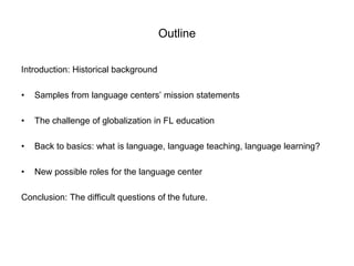 Outline
Introduction: Historical background
• Samples from language centers’ mission statements
• The challenge of globalization in FL education
• Back to basics: what is language, language teaching, language learning?
• New possible roles for the language center
Conclusion: The difficult questions of the future.
 