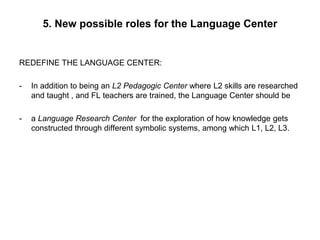 5. New possible roles for the Language Center
REDEFINE THE LANGUAGE CENTER:
- In addition to being an L2 Pedagogic Center where L2 skills are researched
and taught , and FL teachers are trained, the Language Center should be
- a Language Research Center for the exploration of how knowledge gets
constructed through different symbolic systems, among which L1, L2, L3.
 