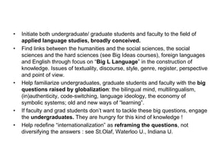 • Initiate both undergraduate/ graduate students and faculty to the field of
applied language studies, broadly conceived.
• Find links between the humanities and the social sciences, the social
sciences and the hard sciences (see Big Ideas courses), foreign languages
and English through focus on “Big L Language” in the construction of
knowledge. Issues of textuality, discourse, style, genre, register, perspective
and point of view.
• Help familiarize undergraduates, graduate students and faculty with the big
questions raised by globalization: the bilingual mind, multilingualism,
(in)authenticity, code-switching, language ideology, the economy of
symbolic systems; old and new ways of “learning”.
• If faculty and grad students don’t want to tackle these big questions, engage
the undergraduates. They are hungry for this kind of knowledge !
• Help redefine “internationalization” as reframing the questions, not
diversifying the answers : see St.Olaf, Waterloo U., Indiana U.
 
