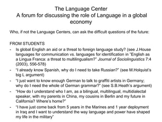 The Language Center
A forum for discussing the role of Language in a global
economy
Who, if not the Language Centers, can ask the difficult questions of the future:
FROM STUDENTS
- Is global English an aid or a threat to foreign language study? (see J.House
languages for communication vs. languages for identification in ”English as
a Lingua Franca: a threat to multilingualism?” Journal of Sociolinguistics 7:4
(2003), 556-578)
- “I already know Spanish, why do I need to take Russian?” (see M.Holquist’s
big L argument)
- “I just want to know enough German to talk to graffiti artists in Germany;
why do I need the whole of German grammar?” (see S.B.Heath’s argument)
- “How do I understand who I am, as a bilingual, multilingual, multidialectal
speaker, with my parents in China, my cousins in Berlin and my future in
California? Where’s home?”
- “I have just come back from 5 years in the Marines and 1 year deployment
in Iraq and I want to understand the way language and power have shaped
my life in the military”
 