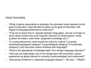 FROM TEACHERS
- “While it seems reasonable to downplay the educated native speaker as the
goal of instruction, what will take its place as the goal of instruction with
regard to language performance measures?”
- “If we are to teach how to ‘operate between languages’, are we no longer to
worry about control over such linguistic features as verbal aspect, mood,
question formation, word order, pragmatic knowledge etc.?”
- “In a post-national era, what should we mean by ‘culture’? (a purely
social/anthropological category? A psychological category? A humanistic
category?) and how does culture interface with language?”
- “What is the appropriate ‘knowledge base’ for a foreign language educator?”
- “How can we make better use of our foreign-born NS instructors, whose
experience as global citizens is currently unacknowledged and underused?”
- Discussing Hiroshima in Japanese language classes? – No way ! – Really?
 