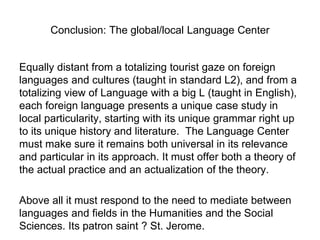 Conclusion: The global/local Language Center
Equally distant from a totalizing tourist gaze on foreign
languages and cultures (taught in standard L2), and from a
totalizing view of Language with a big L (taught in English),
each foreign language presents a unique case study in
local particularity, starting with its unique grammar right up
to its unique history and literature. The Language Center
must make sure it remains both universal in its relevance
and particular in its approach. It must offer both a theory of
the actual practice and an actualization of the theory.
Above all it must respond to the need to mediate between
languages and fields in the Humanities and the Social
Sciences. Its patron saint ? St. Jerome.
 