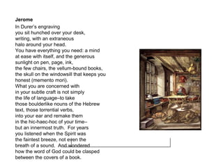 Jerome
In Durer’s engraving
you sit hunched over your desk,
writing, with an extraneous
halo around your head.
You have everything you need: a mind
at ease with itself, and the generous
sunlight on pen, page, ink,
the few chairs, the vellum-bound books,
the skull on the windowsill that keeps you
honest (memento mori).
What you are concerned with
in your subtle craft is not simply
the life of language–to take
those boulderlike nouns of the Hebrew
text, those torrential verbs,
into your ear and remake them
in the hic-haec-hoc of your time–
but an innermost truth. For years
you listened when the Spirit was
the faintest breeze, not even the
breath of a sound. And wondered
how the word of God could be clasped
between the covers of a book.
 