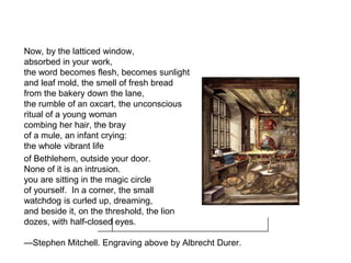 Now, by the latticed window,
absorbed in your work,
the word becomes flesh, becomes sunlight
and leaf mold, the smell of fresh bread
from the bakery down the lane,
the rumble of an oxcart, the unconscious
ritual of a young woman
combing her hair, the bray
of a mule, an infant crying:
the whole vibrant life
of Bethlehem, outside your door.
None of it is an intrusion.
you are sitting in the magic circle
of yourself. In a corner, the small
watchdog is curled up, dreaming,
and beside it, on the threshold, the lion
dozes, with half-closed eyes.
—Stephen Mitchell. Engraving above by Albrecht Durer.
 