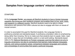 Samples from language centers’ mission statements
STANFORD
At the Language Center, we prepare all Stanford students to have a foreign language
capability that enhances their academic program and enables them to live, work, study,
and research in a different country. Stanford students need to be able to initiate
interactions with persons from other cultures but also to engage with them on issues of
mutual concern.
In order to accomplish this goal for Stanford students, the Language Center is
proficiency-oriented and standards-based. A proficiency orientation refers to emphasizing
doing rather than knowing. We try to make sure that students learn to speak, listen, read,
and write in ways that are immediately useful in a real world setting. Standards-based
refers to the National Standards on Foreign Language Learning that attend not only to
linguistic dimensions, but also to connections that learners make between languages,
cultures, and various academic areas; comparisons between languages and cultures;
and a knowledge of communities that speak a particular language.
 