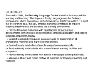 UC BERKELEY
Founded in 1994, the Berkeley Language Center’s mission is to support the
learning and teaching of heritage and foreign languages on the Berkeley
campus and, where appropriate, in the University of California system. To meet
this overarching goal, the BLC employs numerous strategies to improve
teaching effectiveness and enhance the learning environment:
→ Provide language instructors with opportunities to learn of new
developments in the fields of sociolinguistics, language pedagogy, and second
language acquisition theory;
→ Support research by language instructors and its dissemination at
professional meetings and in professional journals;
→ Support faculty production of new language learning materials;
→ Provide faculty and students with state-of-the-art learning facilities and
equipment;
→ Provide faculty and students with access to language learning materials;
→ Maintain a library and media archive of materials for language teaching and
research.
 