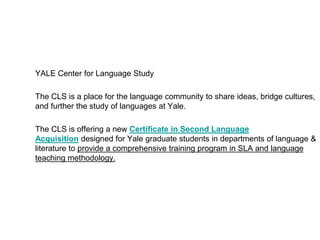 YALE Center for Language Study
The CLS is a place for the language community to share ideas, bridge cultures,
and further the study of languages at Yale.
The CLS is offering a new Certificate in Second Language
Acquisition designed for Yale graduate students in departments of language &
literature to provide a comprehensive training program in SLA and language
teaching methodology.
 