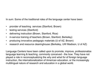 In sum: Some of the traditional roles of the language center have been:
• provider of teaching services (Stanford, Brown)
• testing services (Stanford)
• delivering instruction (Brown, Stanford, Rice)
• in-service training of teachers (Brown, Stanford, Berkeley)
• producing innovative pedagogic materials (U of AZ, Brown)
• research and resource clearinghouse (Berkeley, UW Madison, U of AZ)
Language Centers have been called upon to promote, improve, professionalize
language learning & teaching, commonly conceived - the how. They have not
played a role in reconceptualizing the why and what for of foreign language
instruction, the internationalization of American education, or the increasingly
multilingual nature of research and education in a global world.
 